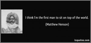 think I'm the first man to sit on top of the world. - Matthew Henson