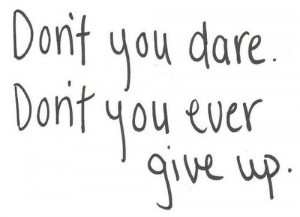 Don't you dare. Don't you ever give up.