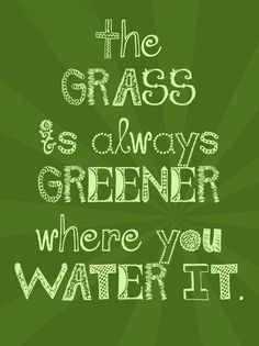 The Grass is always greener where you water it.