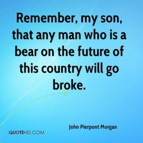 John Pierpont Morgan - Remember, my son, that any man who is a bear on ...