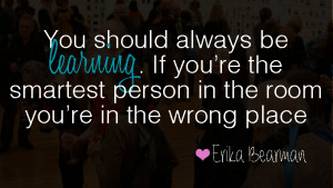 You should always be learning. If you're the smartest person in the ...