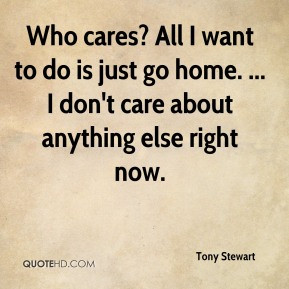 Tony Stewart - Who cares? All I want to do is just go home. ... I don ...