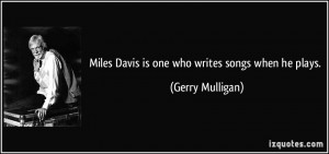 Miles Davis is one who writes songs when he plays. - Gerry Mulligan