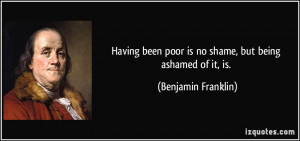 ... poor is no shame, but being ashamed of it, is. - Benjamin Franklin