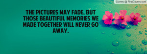 ... , but those beautiful memories we made together will never go away