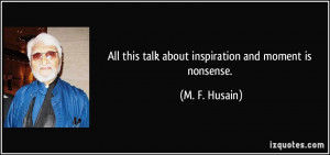 All this talk about inspiration and moment is nonsense. - M. F. Husain
