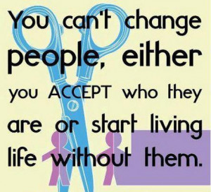 You can't change people, either you accept who they are or start ...