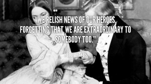 We relish news of our heroes, forgetting that we are extraordinary to ...