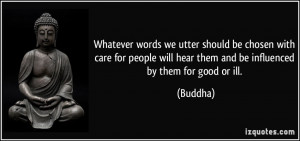 ... will hear them and be influenced by them for good or ill. - Buddha