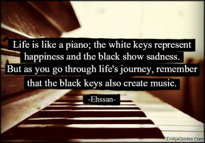 Life is like a piano the white keys represent happiness and the black