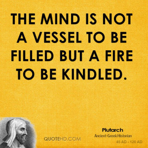 The mind is not a vessel to be filled but a fire to be kindled.
