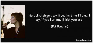 ... ll die'... I say, 'if you hurt me, I'll kick your ass. - Pat Benatar