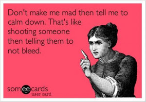 Don’t make me mad then tell me to calm down…
