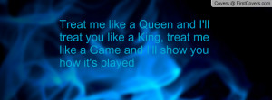 Treat me like a Queen and I'll treat you like a King, treat me like a ...
