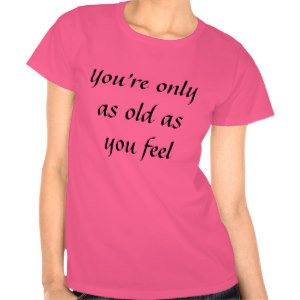 You're only as old as you feel tees