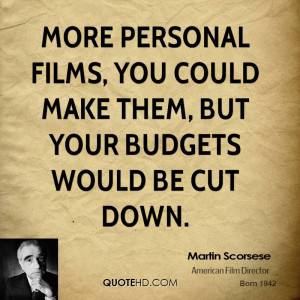 More personal films, you could make them, but your budgets would be ...