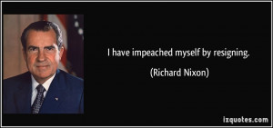 have impeached myself by resigning. - Richard Nixon