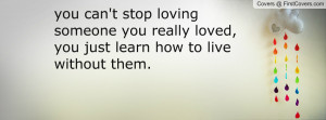 you can't stop loving someone you really loved, you just learn how to ...