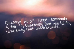 we all need somebody to talk to, somebody that will care, somebody ...