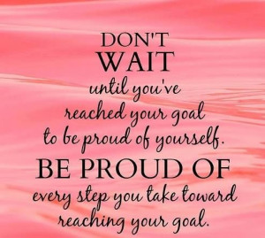 Be proud of every step you take toward reaching your goal.