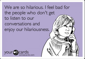 Funny Friendship Ecard: We are so hilarious. I feel bad for the people ...