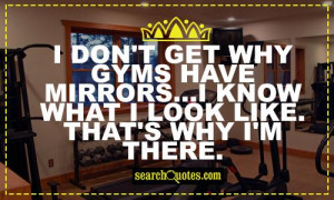 don't get why gyms have mirrors...I know what I look like. That's ...