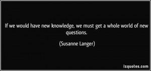 If we would have new knowledge, we must get a whole world of new ...