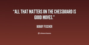 All that matters on the chessboard is good moves.”