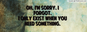Oh, i'm sorry. I forgot. I only exist when you need something.
