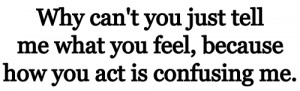 Why can't you just tell me what you feel, because how you act is ...