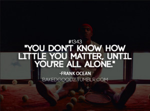 You don't know how little you matter, until you're all alone.