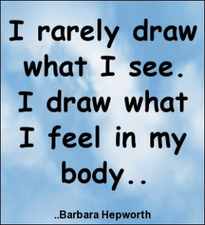 ... draw what I see. I draw what I feel in my body. Barbara Hepworth