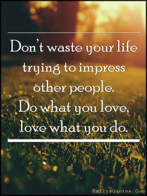 ... trying to impress other people. Do what you love, love what you do