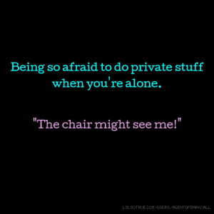 Being so afraid to do private stuff when you're alone. 