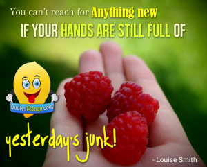 ... new if your hands are still full of yesterday’s junk! ~ Louise Smith