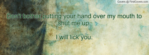 Don't bother putting your hand over my mouth to shut me up.I will lick ...