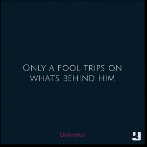 Only a fool trips on what's behind him - Unknown