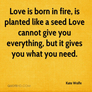 Love is born in fire, is planted like a seed Love cannot give you ...