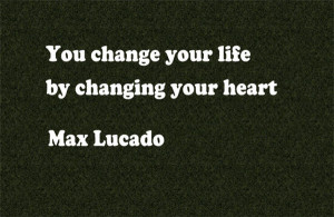 You change your life by changing your heart. ~ Max Lucado