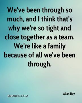 We've been through so much, and I think that's why we're so tight and ...