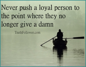 Never push a loyal person to the point where where they no longer care ...