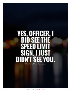Yes, officer, I did see the speed limit sign. I just didn't see you ...