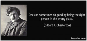 ... by being the right person in the wrong place. - Gilbert K. Chesterton