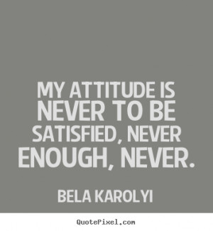 My attitude is never to be satisfied, never enough, never. ”