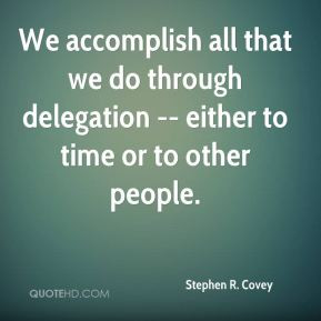 We accomplish all that we do through delegation either to time or