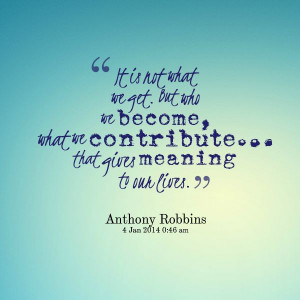 It is not what we get. But who we become, what we contribute… that ...