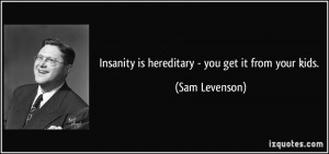 Insanity is hereditary - you get it from your kids. - Sam Levenson