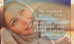 We talked about old times , which made me smile because you didnt ...