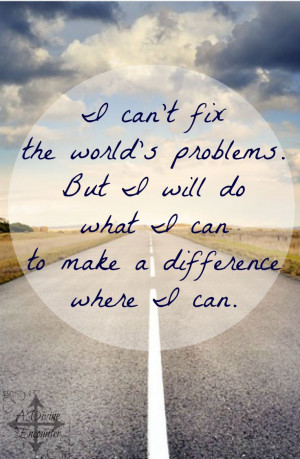 can’t fix the world’s problems. But I will do what I can to make ...