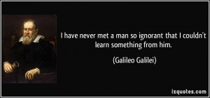 ... ignorant that I couldn't learn something from him. - Galileo Galilei